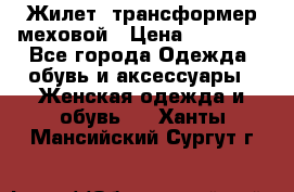 Жилет- трансформер меховой › Цена ­ 15 900 - Все города Одежда, обувь и аксессуары » Женская одежда и обувь   . Ханты-Мансийский,Сургут г.